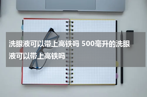 洗眼液可以带上高铁吗 500毫升的洗眼液可以带上高铁吗