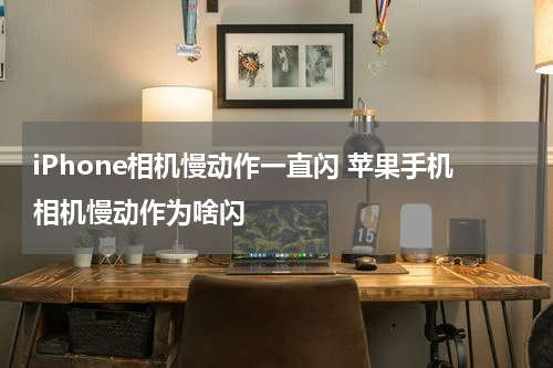 iPhone相机慢动作一直闪 苹果手机相机慢动作为啥闪