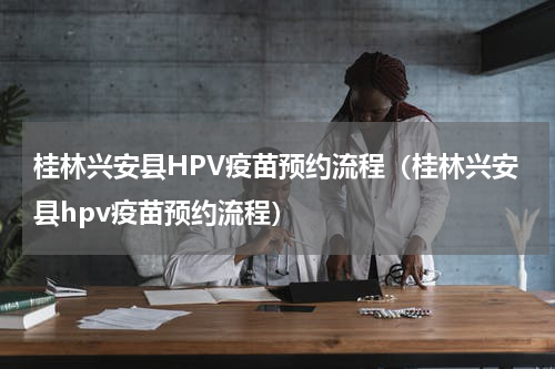 桂林兴安县HPV疫苗预约流程（桂林兴安县hpv疫苗预约流程）