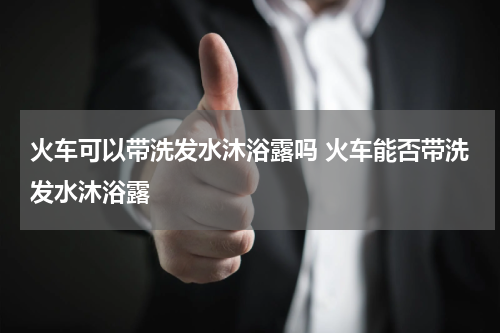 火车可以带洗发水沐浴露吗 火车能否带洗发水沐浴露
