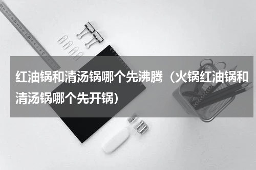 红油锅和清汤锅哪个先沸腾（火锅红油锅和清汤锅哪个先开锅）