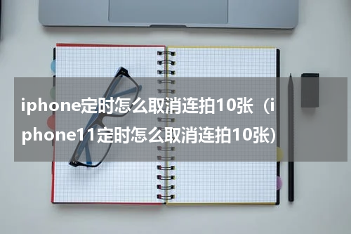 iphone定时怎么取消连拍10张（iphone11定时怎么取消连拍10张）