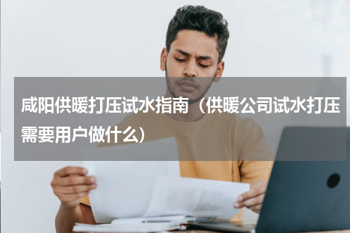 咸阳供暖打压试水指南（供暖公司试水打压需要用户做什么）