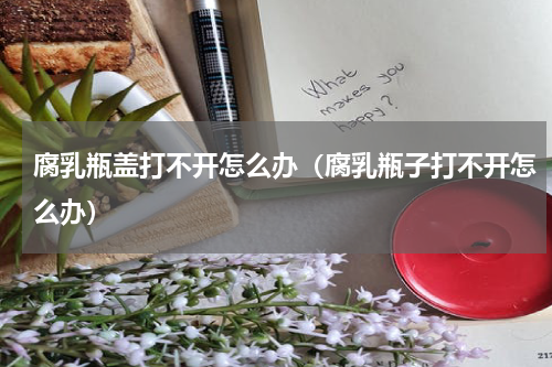 腐乳瓶盖打不开怎么办（腐乳瓶子打不开怎么办）