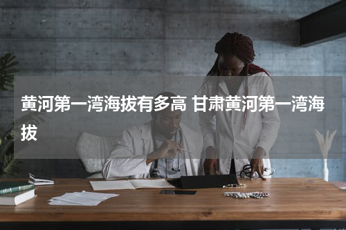 黄河第一湾海拔有多高 甘肃黄河第一湾海拔