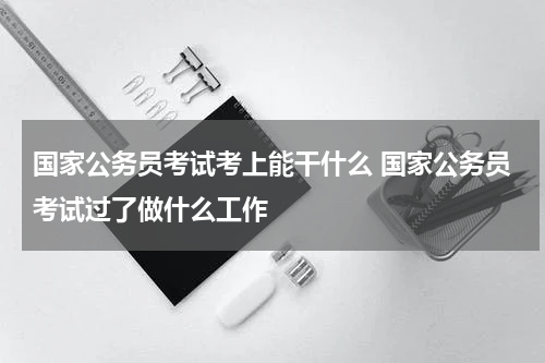 国家公务员考试考上能干什么 国家公务员考试过了做什么工作
