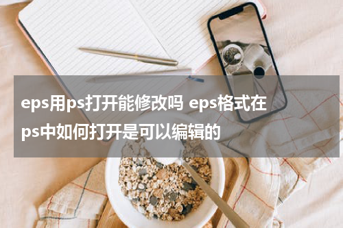 eps用ps打开能修改吗 eps格式在ps中如何打开是可以编辑的