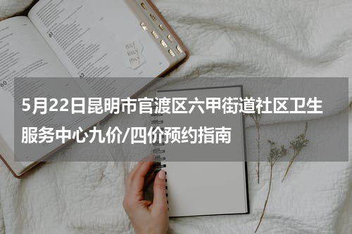 5月22日昆明市官渡区六甲街道社区卫生服务中心九价/四价预约指南