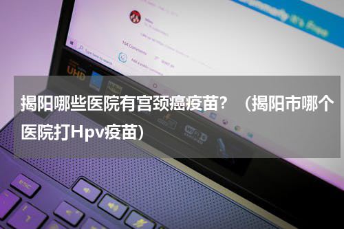 揭阳哪些医院有宫颈癌疫苗？（揭阳市哪个医院打Hpv疫苗）