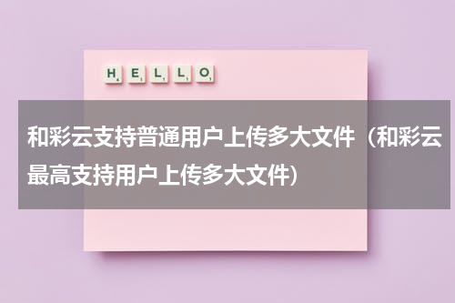 和彩云支持普通用户上传多大文件（和彩云最高支持用户上传多大文件）