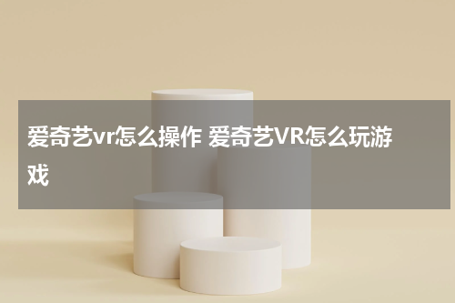 爱奇艺vr怎么操作 爱奇艺VR怎么玩游戏
