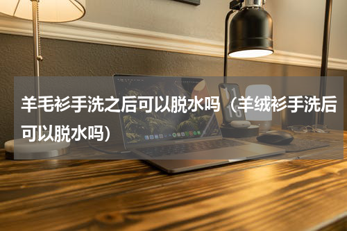 羊毛衫手洗之后可以脱水吗（羊绒衫手洗后可以脱水吗）