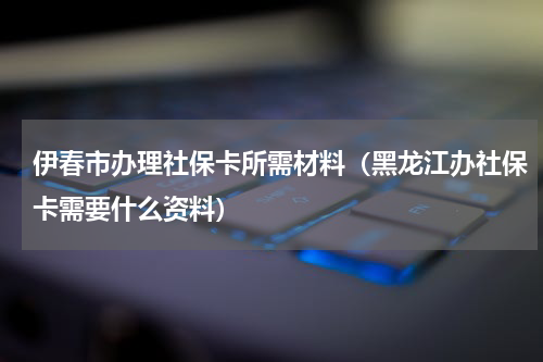 伊春市办理社保卡所需材料（黑龙江办社保卡需要什么资料）