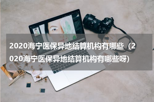 2020海宁医保异地结算机构有哪些（2020海宁医保异地结算机构有哪些呀）