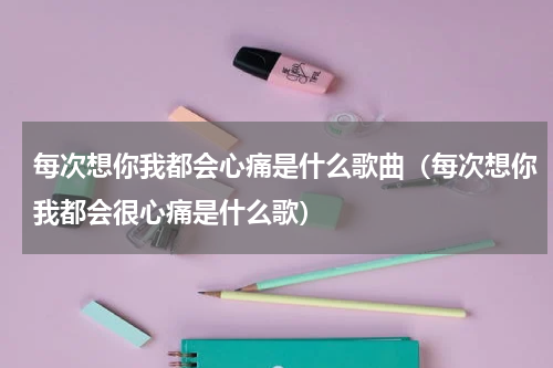 每次想你我都会心痛是什么歌曲（每次想你我都会很心痛是什么歌）