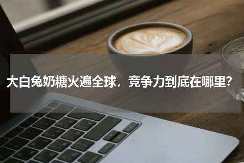 大白兔奶糖火遍全球，竞争力到底在哪里？