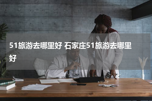 51旅游去哪里好 石家庄51旅游去哪里好