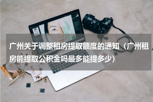 广州关于调整租房提取额度的通知（广州租房能提取公积金吗最多能提多少）