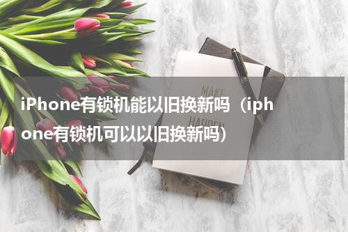 iPhone有锁机能以旧换新吗（iphone有锁机可以以旧换新吗）