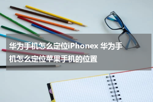 华为手机怎么定位iPhonex 华为手机怎么定位苹果手机的位置