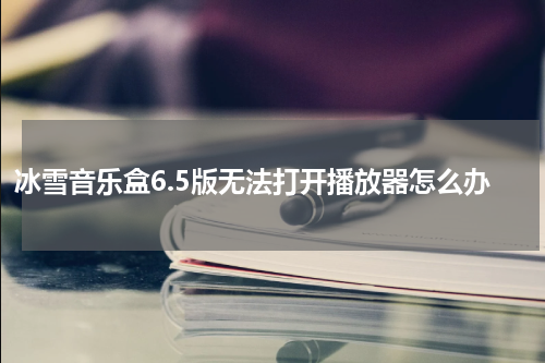 冰雪音乐盒6.5版无法打开播放器怎么办