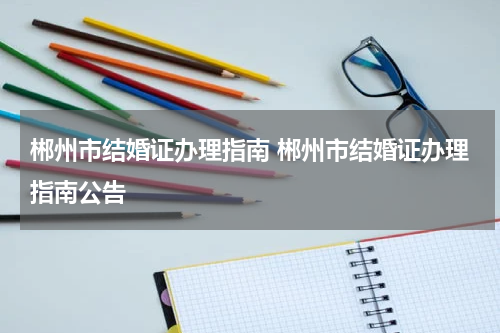 郴州市结婚证办理指南 郴州市结婚证办理指南公告