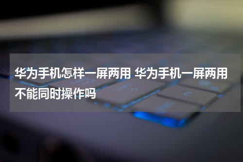 华为手机怎样一屏两用 华为手机一屏两用不能同时操作吗