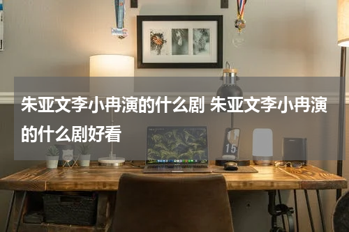 朱亚文李小冉演的什么剧 朱亚文李小冉演的什么剧好看