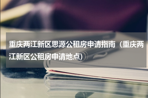 重庆两江新区思源公租房申请指南（重庆两江新区公租房申请地点）