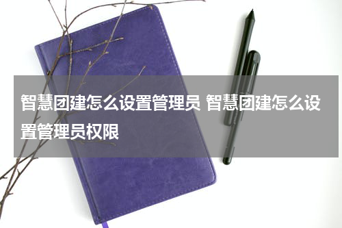 智慧团建怎么设置管理员 智慧团建怎么设置管理员权限