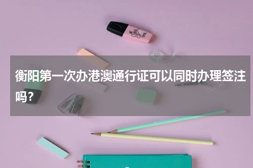 衡阳第一次办港澳通行证可以同时办理签注吗？