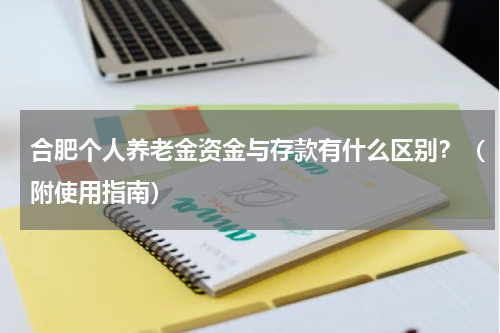 合肥个人养老金资金与存款有什么区别？（附使用指南）