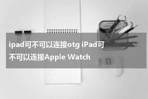 ipad可不可以连接otg iPad可不可以连接Apple Watch