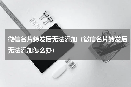微信名片转发后无法添加（微信名片转发后无法添加怎么办）