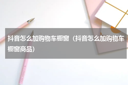 抖音怎么加购物车橱窗（抖音怎么加购物车橱窗商品）