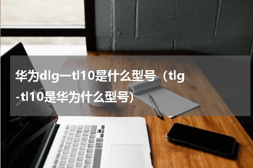 华为dlg一tl10是什么型号（tlg-tl10是华为什么型号）