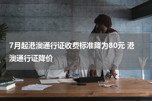 7月起港澳通行证收费标准降为80元 港澳通行证降价