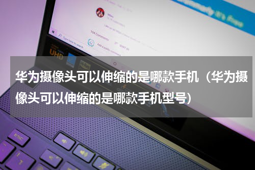 华为摄像头可以伸缩的是哪款手机（华为摄像头可以伸缩的是哪款手机型号）