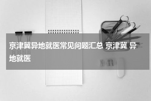京津冀异地就医常见问题汇总 京津冀 异地就医