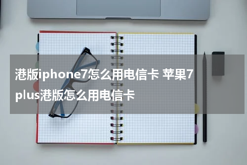 港版iphone7怎么用电信卡 苹果7plus港版怎么用电信卡