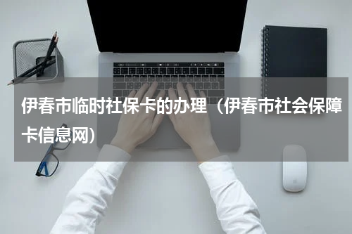 伊春市临时社保卡的办理（伊春市社会保障卡信息网）