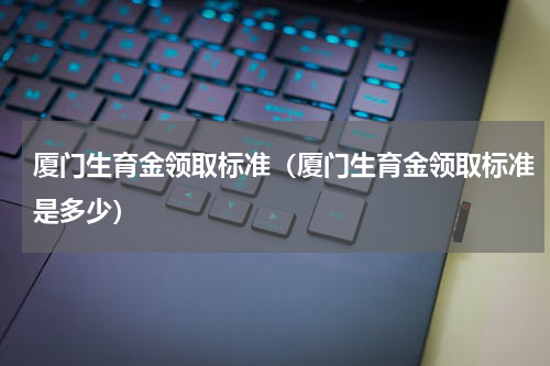 厦门生育金领取标准（厦门生育金领取标准是多少）
