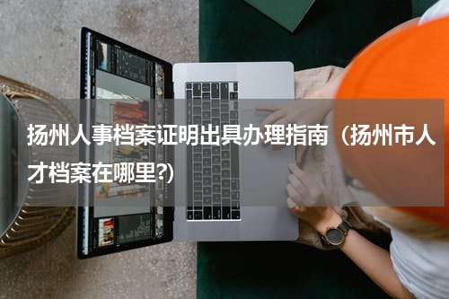 扬州人事档案证明出具办理指南（扬州市人才档案在哪里?）
