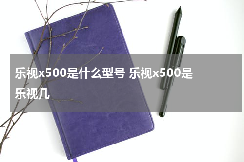 乐视x500是什么型号 乐视x500是乐视几