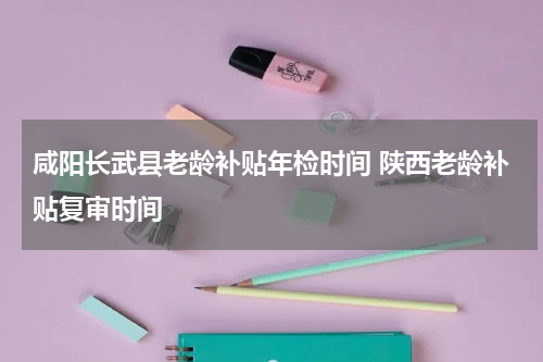 咸阳长武县老龄补贴年检时间 陕西老龄补贴复审时间