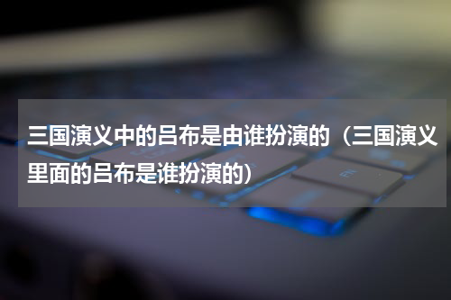 三国演义中的吕布是由谁扮演的（三国演义里面的吕布是谁扮演的）