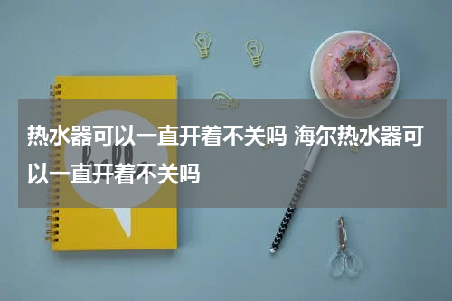 热水器可以一直开着不关吗 海尔热水器可以一直开着不关吗