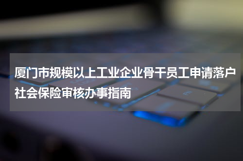 厦门市规模以上工业企业骨干员工申请落户社会保险审核办事指南