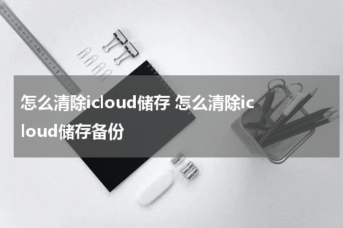 怎么清除icloud储存 怎么清除icloud储存备份