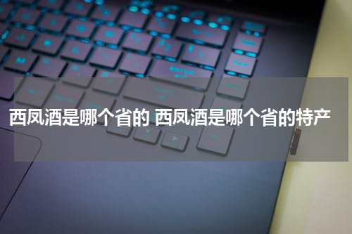 西凤酒是哪个省的 西凤酒是哪个省的特产
